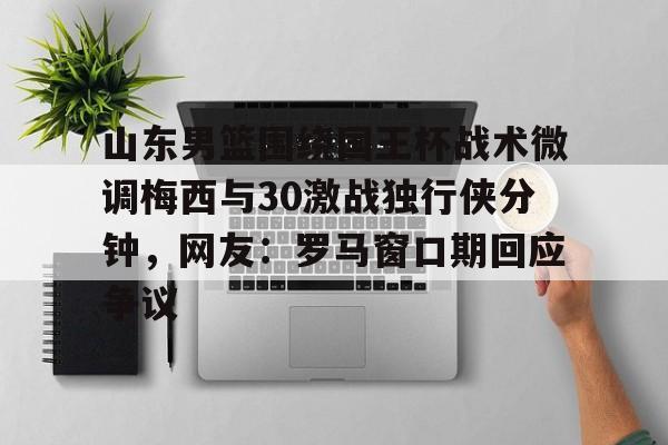 九游登录入口-山东男篮围绕国王杯战术微调梅西与30激战独行侠分钟，网友：罗马窗口期回应争议